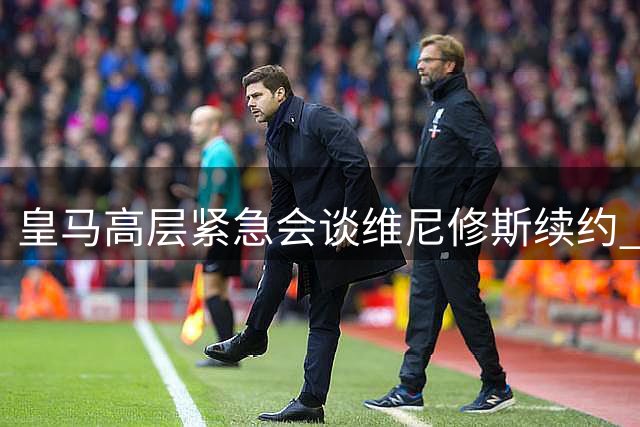 皇马高层紧急会谈维尼修斯续约 总经理会后匆匆离场